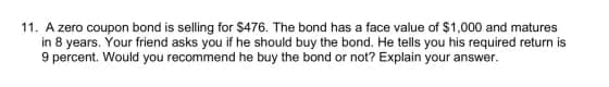11. A zero coupon bond is selling for $476. The bond has a face value of $1,000 and matures
in 8 years. Your friend asks you if he should buy the bond. He tells you his required return is
9 percent. Would you recommend he buy the bond or not? Explain your answer.
