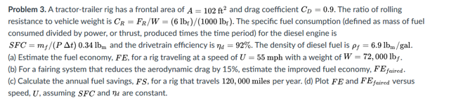 Problem 3. A tractor-trailer rig has a frontal area of A = 102 ft and drag coefficient Cp = 0.9. The ratio of rolling
resistance to vehicle weight is CR = FR/W = (6 lbr)/(1000 lb;). The specific fuel consumption (defined as mass of fuel
consumed divided by power, or thrust, produced times the time period) for the diesel engine is
SFC = m;/(PAt) 0.34 lb, and the drivetrain efficiency is na = 92%. The density of diesel fuel is p; = 6.9 lbm /gal.
(a) Estimate the fuel economy, FE, for a rig traveling at a speed of U = 55 mph with a weight of W = 72,000 lbf.
(b) For a fairing system that reduces the aerodynamic drag by 15%, estimate the improved fuel economy, FEfaired-
(c) Calculate the annual fuel savings, FS, for a rig that travels 120, 000 miles per year. (d) Plot FE and FE faired versus
speed, U, assuming SfC and na are constant.
