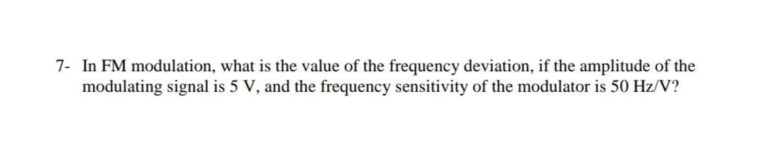 7- In FM modulation, what is the value of the frequency deviation, if the amplitude of the
modulating signal is 5 V, and the frequency sensitivity of the modulator is 50 Hz/V?
