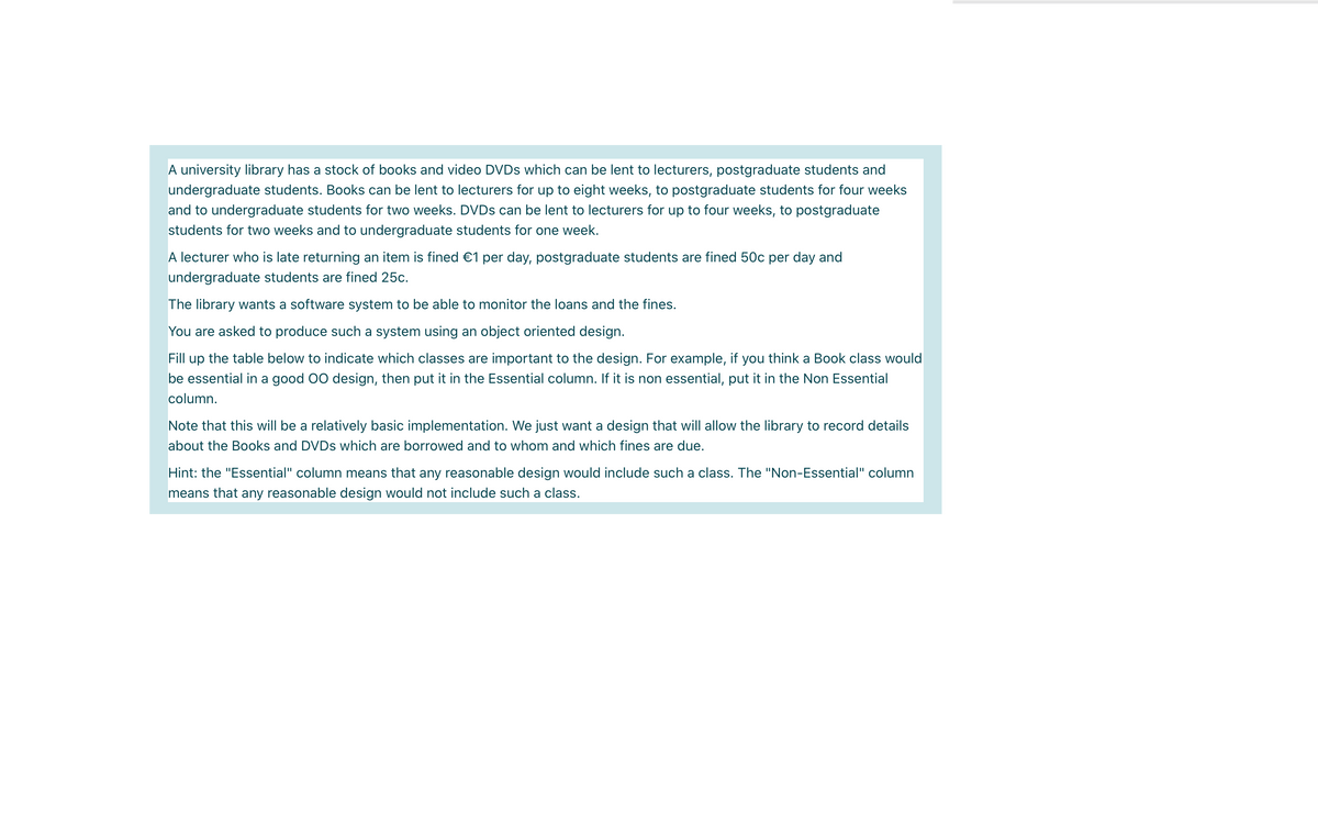A university library has a stock of books and video DVDS which can be lent to lecturers, postgraduate students and
undergraduate students. Books can be lent to lecturers for up to eight weeks, to postgraduate students for four weeks
and to undergraduate students for two weeks. DVDS can be lent to lecturers for up to four weeks, to postgraduate
students for two weeks and to undergraduate students for one week.
A lecturer who is late returning an item is fined €1 per day, postgraduate students are fined 50c per day and
undergraduate students are fined 25c.
The library wants a software system to be able to monitor the loans and the fines.
You are asked to produce such a system using an object oriented design.
Fill up the table below to indicate which classes are important to the design. For example, if you think a Book class would
be essential in a good 00 design, then put it in the Essential column. If it is non essential, put it in the Non Essential
column.
Note that this will be a relatively basic implementation. We just want a design that will allow the library to record details
about the Books and DVDS which are borrowed and to whom and which fines are due.
Hint: the "Essential" column means that any reasonable design would include such a class. The "Non-Essential" column
means that any reasonable design would not include such a class.
