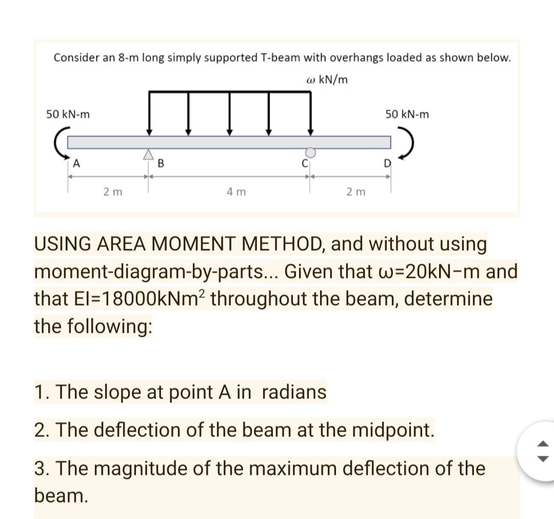 Consider an 8-m long simply supported T-beam with overhangs loaded as shown below.
w kN/m
50 kN-m
50 kN-m
2 m
4 m
2 m
USING AREA MOMENT METHOD, and without using
moment-diagram-by-parts... Given that w=20KN-m and
that El=18000kNm? throughout the beam, determine
the following:
1. The slope at point A in radians
2. The deflection of the beam at the midpoint.
3. The magnitude of the maximum deflection of the
beam.
