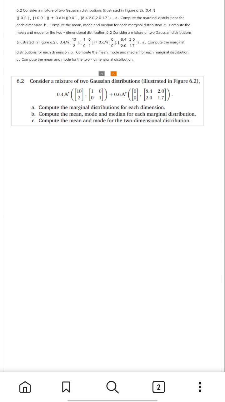 6.2 Consider a mixture of two Gaussian distributions (illustrated in Figure 6.2), 0.4 N
([102], [1001]) + 0.6 N ([00], [8.4 2.0 2.0 1.7]). a. Compute the marginal distributions for
each dimension. b. Compute the mean, mode and median for each marginal distribution. c. Compute the
mean and mode for the two-dimensional distribution.6.2 Consider a mixture of two Gaussian distributions
10 10
0 8.4 2.0
0 2.0 1.7
(illustrated in Figure 6.2), 0.4N([ ].[ 1) +0.6N([ ].[₂ 1). a. Compute the marginal
2
0 1
distributions for each dimension. b. Compute the mean, mode and median for each marginal distribution.
c. Compute the mean and mode for the two-dimensional distribution.
6.2 Consider a mixture of two Gaussian distributions (illustrated in Figure 6.2),
8.4
0.4.N
N([2] [6]) +0.6N ([8] · [2.6 2.7]).
a. Compute the marginal distributions for each dimension.
b. Compute the mean, mode and median for each marginal distribution.
c. Compute the mean and mode for the two-dimensional distribution.
Σ
Q
2
: