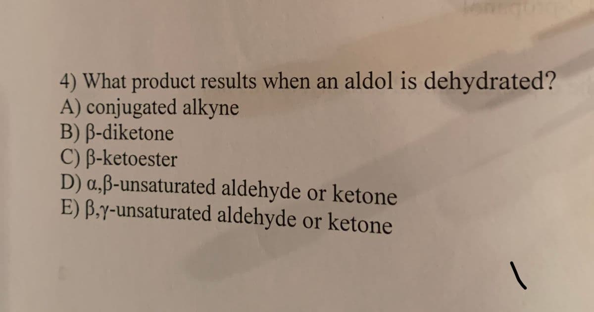 4) What product results when an aldol is dehydrated?
A) conjugated alkyne
B) B-diketone
C) B-ketoester
D) a,ß-unsaturated aldehyde or ketone
E) B,y-unsaturated aldehyde or ketone
|