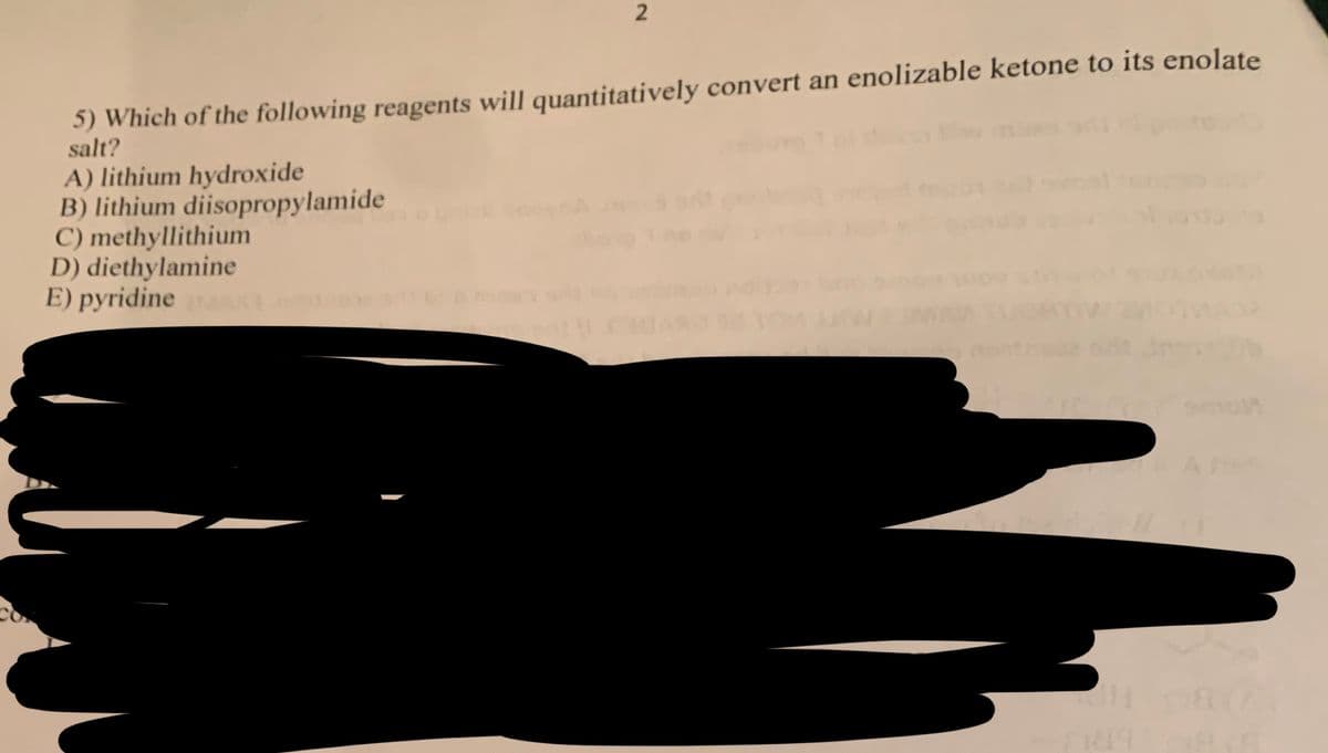 2
5) Which of the following reagents will quantitatively convert an enolizable ketone to its enolate
salt?
A) lithium hydroxide
B) lithium diisopropylamide
C) methyllithium
D) diethylamine
E) pyridine AX
089