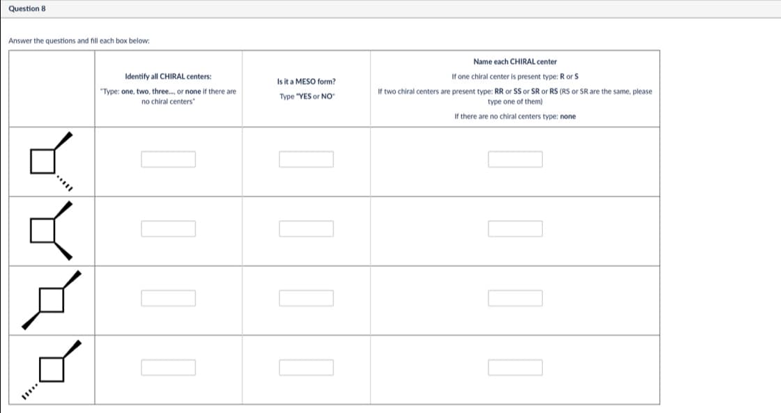 Question 8
Answer the questions and fill each box below:
Identify all CHIRAL centers:
"Type: one, two, three..., or none if there are
no chiral centers
Is it a MESO form?
Type "YES or NO"
Name each CHIRAL center
If one chiral center is present type: R or S
If two chiral centers are present type: RR or SS or SR or RS (RS or SR are the same, please
type one of them)
If there are no chiral centers type: none
