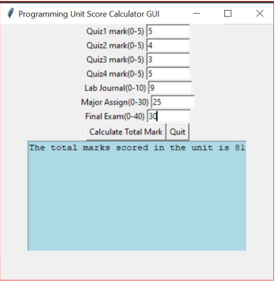 Programming Unit Score Calculator GUI
Quizl mark(0-5) 5
Quiz2 mark(0-5) 4
Quiz3 mark(0-5) 3
Quiz4 mark(0-5) 5
Lab Journal(0-10) 9
Major Assign(0-30) |25
Final Exam(0-40) 3|
Calculate Total Mark Quit
The total marks scored in the unit is 81
