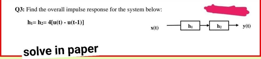 Q3: Find the overall impulse response for the system below:
hi= h2= 4[u(t) - u(t-1)]
x(t)
hị
h2
y(t)
solve in paper
