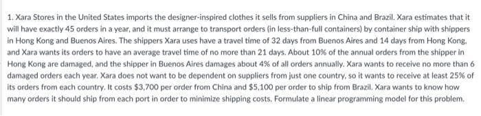 1. Xara Stores in the United States imports the designer-inspired clothes it sells from suppliers in China and Brazil. Xara estimates that it
will have exactly 45 orders in a year, and it must arrange to transport orders (in less-than-full containers) by container ship with shippers
in Hong Kong and Buenos Aires. The shippers Xara uses have a travel time of 32 days from Buenos Aires and 14 days from Hong Kong.
and Xara wants its orders to have an average travel time of no more than 21 days. About 10% of the annual orders from the shipper in
Hong Kong are damaged, and the shipper in Buenos Aires damages about 4% of all orders annually. Xara wants to receive no more than 6
damaged orders each year. Xara does not want to be dependent on suppliers from just one country, so it wants to receive at least 25% of
its orders from each country. It costs $3,700 per order from China and $5,100 per order to ship from Brazil. Xara wants to know how
many orders it should ship from each port in order to minimize shipping costs. Formulate a linear programming model for this problem.