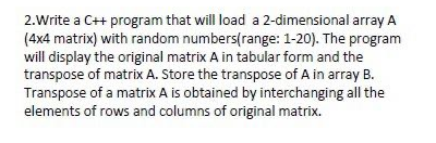 2.Write a C++ program that will load a 2-dimensional array A
(4x4 matrix) with random numbers(range: 1-20). The program
will display the original matrix A in tabular form and the
transpose of matrix A. Store the transpose of A in array B.
Transpose of a matrix A is obtained by interchanging all the
elements of rows and columns of original matrix.
