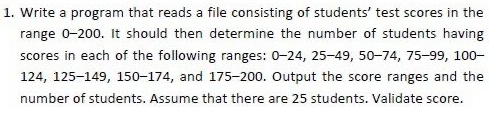 1. Write a program that reads a file consisting of students' test scores in the
range 0-200. It should then determine the number of students having
scores in each of the following ranges: 0-24, 25-49, 50-74, 75-99, 100–
124, 125-149, 150-174, and 175-200. Output the score ranges and the
number of students. Assume that there are 25 students. Validate score.
