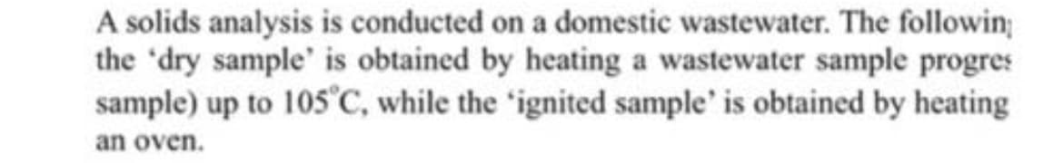 A solids analysis is conducted on a domestic wastewater. The followin;
the 'dry sample' is obtained by heating a wastewater sample progres
sample) up to 105°C, while the 'ignited sample' is obtained by heating
an oven.
