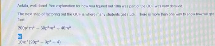 Ankita, well donel You explanation for how you figured out 10m was part of the GCF was very detailed.
The next step of factoring out the GCF is where many students get stuck There is more than one way to show how we get
from
200p m³ – 30p m + 40m
to
10m (20p-3p +4)
