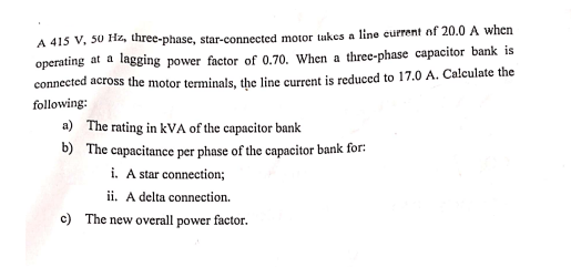 A 415 V, 50 H2, three-phase, star-connected motor tukes a line current of 20.0 A when
operating at a lagging power factor of 0.70. When a three-phase capacitor bank is
connected across the motor terminals, the line current is reduced to 17.0 A. Calculate the
following:
a) The rating in kVA of the capacitor bank
b) The capacitance per phase of the capacitor bank for:
i. A star connection;
ii. A delta connection.
c) The new overall power factor.

