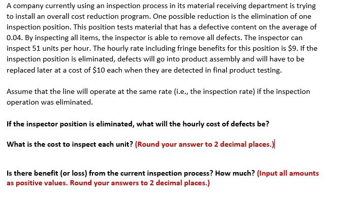 A company currently using an inspection process in its material receiving department is trying
to install an overall cost reduction program. One possible reduction is the elimination of one
inspection position. This position tests material that has a defective content on the average of
0.04. By inspecting all items, the inspector is able to remove all defects. The inspector can
inspect 51 units per hour. The hourly rate including fringe benefits for this position is $9. If the
inspection position is eliminated, defects will go into product assembly and will have to be
replaced later at a cost of $10 each when they are detected in final product testing.
Assume that the line will operate at the same rate (i.e., the inspection rate) if the inspection
operation was eliminated.
If the inspector position is eliminated, what will the hourly cost of defects be?
What is the cost to inspect each unit? (Round your answer to 2 decimal places.)
Is there benefit (or loss) from the current inspection process? How much? (Input all amounts
as positive values. Round your answers to 2 decimal places.)