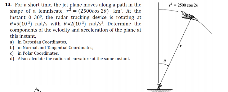 2 = 2500 cos 20
13. For a short time, the jet plane moves along a path in the
shape of a lemniscate, r² = (2500cos 26) km². At the
instant 0=30°, the radar tracking device is rotating at
O =5(103) rad/s with ö=2(103) rad/s². Determine the
components of the velocity and acceleration of the plane at
this instant,
a) in Cartesian Coordinates,
b) in Normal and Tangential Coordinates,
c) in Polar Coordinates.
d) Also calculate the radius of curvature at the same instant.
