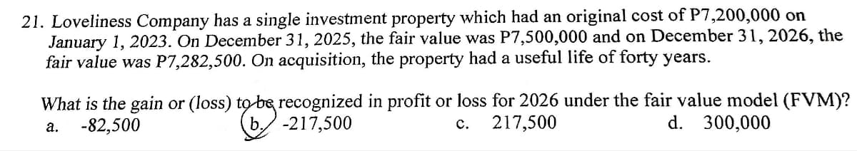 21. Loveliness Company has a single investment property which had an original cost of P7,200,000 on
January 1, 2023. On December 31, 2025, the fair value was P7,500,000 and on December 31, 2026, the
fair value was P7,282,500. On acquisition, the property had a useful life of forty years.
What is the gain or (loss) to be recognized in profit or loss for 2026 under the fair value model (FVM)?
-82,500
217,500
d. 300,000
a.
-217,500
C.