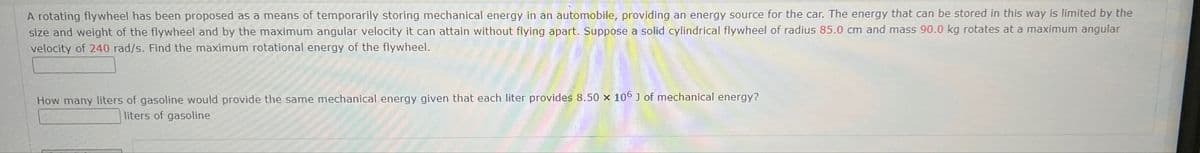 A rotating flywheel has been proposed as a means of temporarily storing mechanical energy in an automobile, providing an energy source for the car. The energy that can be stored in this way is limited by the
size and weight of the flywheel and by the maximum angular velocity it can attain without flying apart. Suppose a solid cylindrical flywheel of radius 85.0 cm and mass 90.0 kg rotates at a maximum angular
velocity of 240 rad/s. Find the maximum rotational energy of the flywheel.
How many liters of gasoline would provide the same mechanical energy given that each liter provides 8.50 x 106 ] of mechanical energy?
liters of gasoline