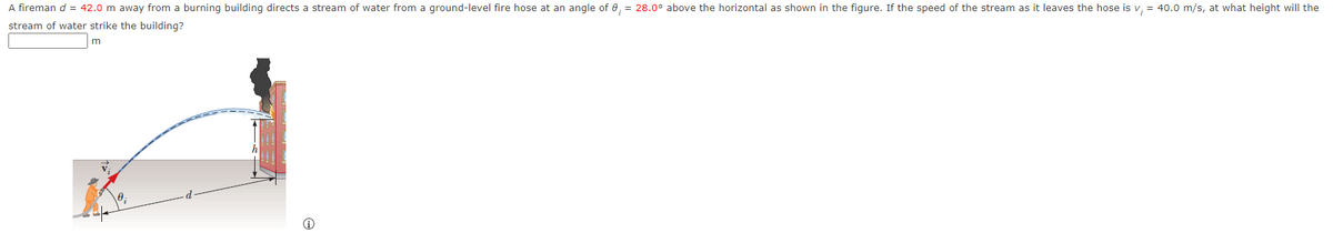 A fireman d = 42.0 m away from a burning building directs a stream of water from a ground-level fire hose at an angle of 8, = 28.0° above the horizontal as shown in the figure. If the speed of the stream as it leaves the hose is v₁ = 40.0 m/s, at what height will the
stream of water strike the building?
m
i