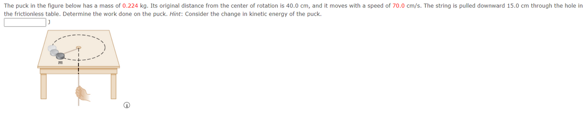 The puck in the figure below has a mass of 0.224 kg. Its original distance from the center of rotation is 40.0 cm, and it moves with a speed of 70.0 cm/s. The string is pulled downward 15.0 cm through the hole in
the frictionless table. Determine the work done on the puck. Hint: Consider the change in kinetic energy of the puck.
J
m
P