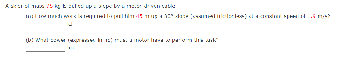 A skier of mass 78 kg is pulled up a slope by a motor-driven cable.
(a) How much work is required to pull him 45 m up a 30° slope (assumed frictionless) at a constant speed of 1.9 m/s?
kJ
(b) What power (expressed in hp) must a motor have to perform this task?
hp