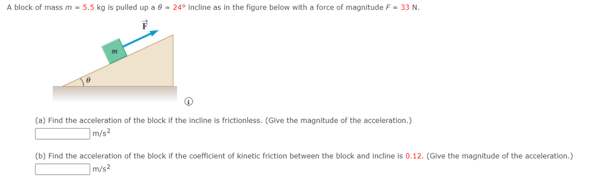 A block of mass m = 5.5 kg is pulled up a 0 = 24° incline as in the figure below with a force of magnitude F = 33 N.
m
(a) Find the acceleration of the block if the incline is frictionless. (Give the magnitude of the acceleration.)
m/s²
(b) Find the acceleration of the block if the coefficient of kinetic friction between the block and incline is 0.12. (Give the magnitude of the acceleration.)
m/s²