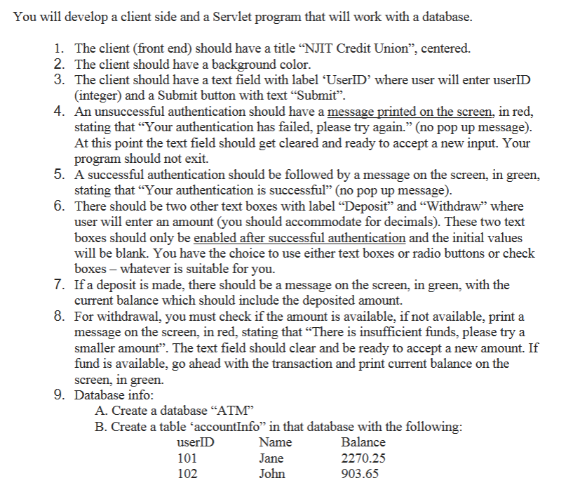 You will develop a client side and a Servlet program that will work with a database.
1. The client (front end) should have a title “NJIT Credit Union”, centered.
2. The client should have a background color.
3. The client should have a text field with label ‘UserID' where user will enter userID
(integer) and a Submit button with text "Submit".
4. An unsuccessful authentication should have a message printed on the screen, in red,
stating that "Your authentication has failed, please try again." (no pop up message).
At this point the text field should get cleared and ready to accept a new input. Your
program should not exit.
5. A successful authentication should be followed by a message on the screen, in green,
stating that "Your authentication is successful" (no pop up message).
6. There should be two other text boxes with label "Deposit" and "Withdraw" where
user will enter an amount (you should accommodate for decimals). These two text
boxes should only be enabled after successful authentication and the initial values
will be blank. You have the choice to use either text boxes or radio buttons or check
boxes - whatever is suitable for you.
7. If a deposit is made, there should be a message on the screen, in green, with the
current balance which should include the deposited amount.
8. For withdrawal, you must check if the amount is available, if not available, print a
message on the screen, in red, stating that "There is insufficient funds, please try a
smaller amount". The text field should clear and be ready to accept a new amount. If
fund is available, go ahead with the transaction and print current balance on the
screen, in green.
9. Database info:
A. Create a database "ATM"
B. Create a table accountInfo” in that database with the following:
Name
Balance
Jane
John
userID
101
102
2270.25
903.65