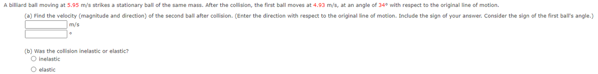 A billiard ball moving at 5.95 m/s strikes a stationary ball of the same mass. After the collision, the first ball moves at 4.93 m/s, at an angle of 34° with respect to the original line of motion.
(a) Find the velocity (magnitude and direction) of the second ball after collision. (Enter the direction with respect to the original line of motion. Include the sign of your answer. Consider the sign of the first ball's angle.)
m/s
(b) was the collision inelastic or elastic?
O inelastic
O elastic