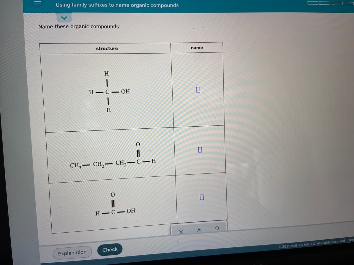 Using family suffixes to name organic compounds
Name these organic compounds:
structure
name
H.
H–C– OH
H.
CH, — СН,— СH,
–C – H
||
Н— С — ОН
Check
Explanation
O 2021 McGraw Hill LLC. AlI Rights Reserved. Tern
||
