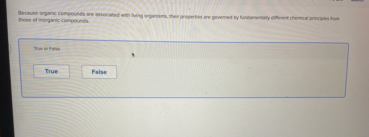 Because organic compounds are associated with living organisms, their properties are governed by fundamentally different chemical principles from
those of inorganic compounds.
True or False
True
False
