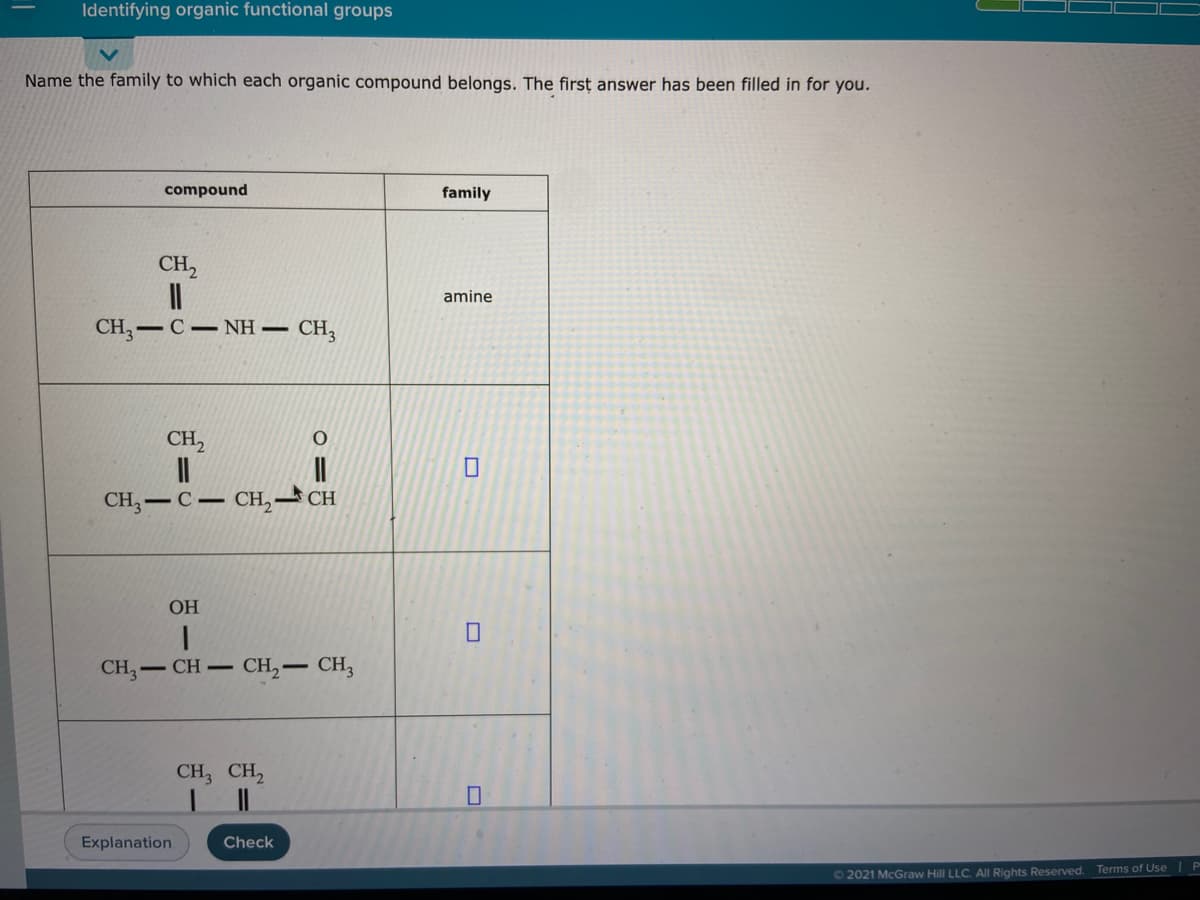 Identifying organic functional groups
Name the family to which each organic compound belongs. The firsț answer has been filled in for you.
compound
family
CH,
amine
CH, — С — NH — CH,
CH,
CH — С — сH, — СH
ОН
CH,- CH-
CH,– CH,
CH, CH,
Explanation.
Check
O 2021 McGraw Hill LLC. Al Rights Reserved. Terms of Use
