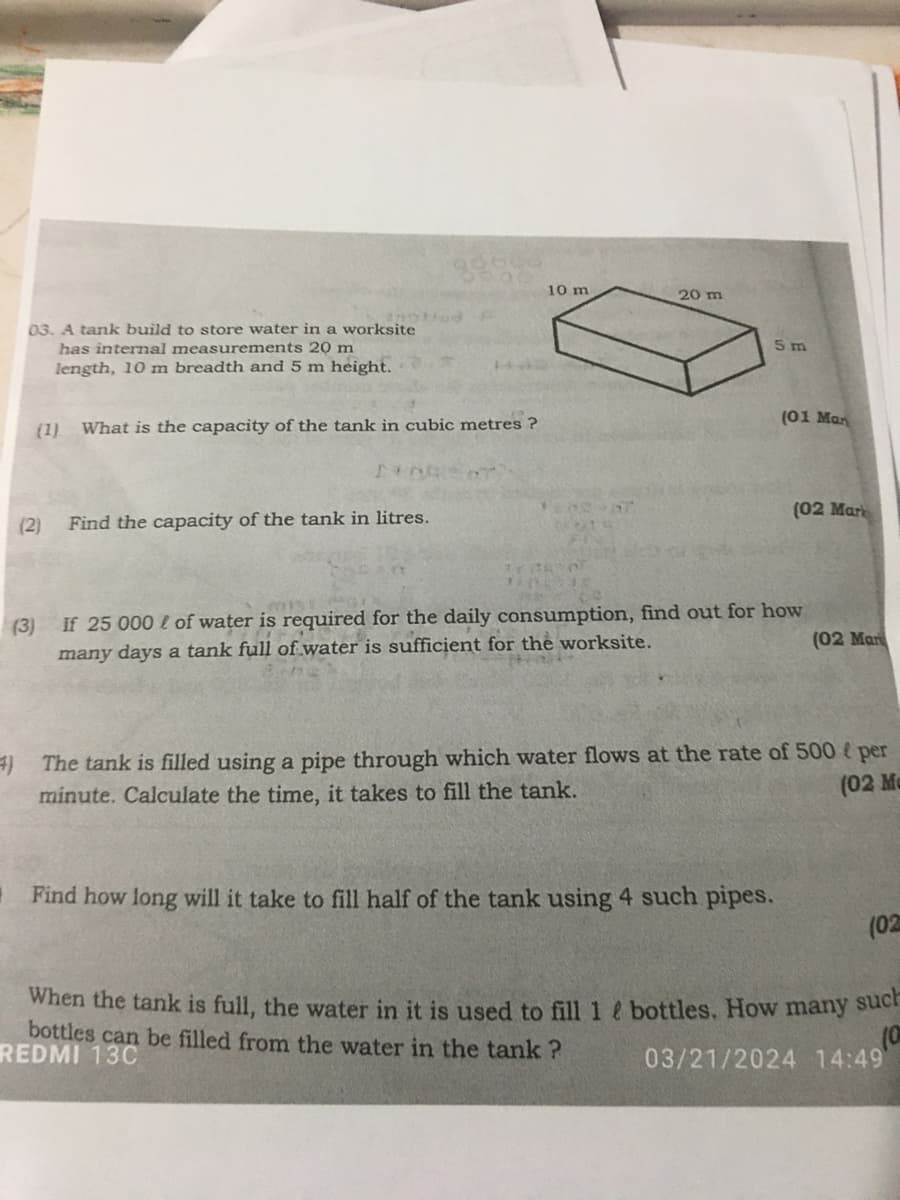 10 m
20 m
03. A tank build to store water in a worksite
has internal measurements 20 m
length, 10 m breadth and 5 m height.
(1)
What is the capacity of the tank in cubic metres?
(2)
Find the capacity of the tank in litres.
5 m
(01 Man
(02 Mark
(3)
If 25 000 of water is required for the daily consumption, find out for how
many days a tank full of water is sufficient for the worksite.
(02 Mar
4) The tank is filled using a pipe through which water flows at the rate of 500 (per
minute. Calculate the time, it takes to fill the tank.
(02 M
Find how long will it take to fill half of the tank using 4 such pipes.
(02
When the tank is full, the water in it is used to fill 1 ? bottles. How many such
bottles can be filled from the water in the tank?
REDMI 13C
03/21/2024 14:49