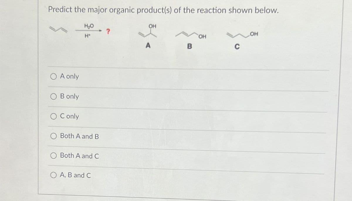 Predict the major organic product(s) of the reaction shown below.
OH
A only
B only
C only
H₂O
- ?
OH
H
OH
A
B
C
Both A and B
Both A and C
A, B and C