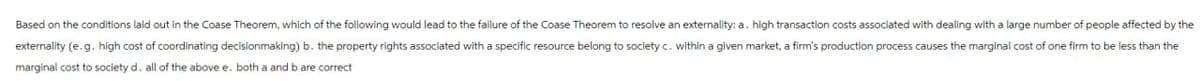 Based on the conditions laid out in the Coase Theorem, which of the following would lead to the failure of the Coase Theorem to resolve an externality: a. high transaction costs associated with dealing with a large number of people affected by the
externality (e.g. high cost of coordinating decisionmaking) b. the property rights associated with a specific resource belong to society c. within a given market, a firm's production process causes the marginal cost of one firm to be less than the
marginal cost to society d. all of the above e. both a and b are correct