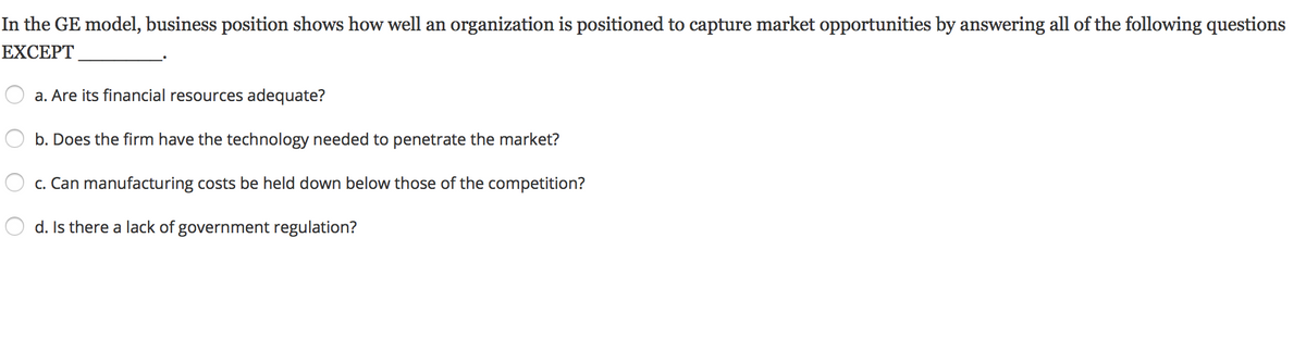 In the GE model, business position shows how well an organization is positioned to capture market opportunities by answering all of the following questions
EXCEPT
a. Are its financial resources adequate?
b. Does the firm have the technology needed to penetrate the market?
c. Can manufacturing costs be held down below those of the competition?
d. Is there a lack of government regulation?