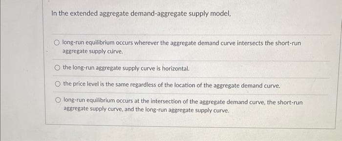 In the extended aggregate demand-aggregate supply model,
O long-run equilibrium occurs wherever the aggregate demand curve intersects the short-run
aggregate supply curve.
O the long-run aggregate supply curve is horizontal.
O the price level is the same regardless of the location of the aggregate demand curve.
O long-run equilibrium occurs at the intersection of the aggregate demand curve, the short-run
aggregate supply curve, and the long-run aggregate supply curve.
