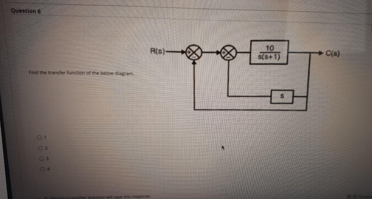 Question 6
R(s)-
10
s(s+1)
C(s)
Find the transfer function of the below dilagram.
O2
04
question will save this response.
Questic
