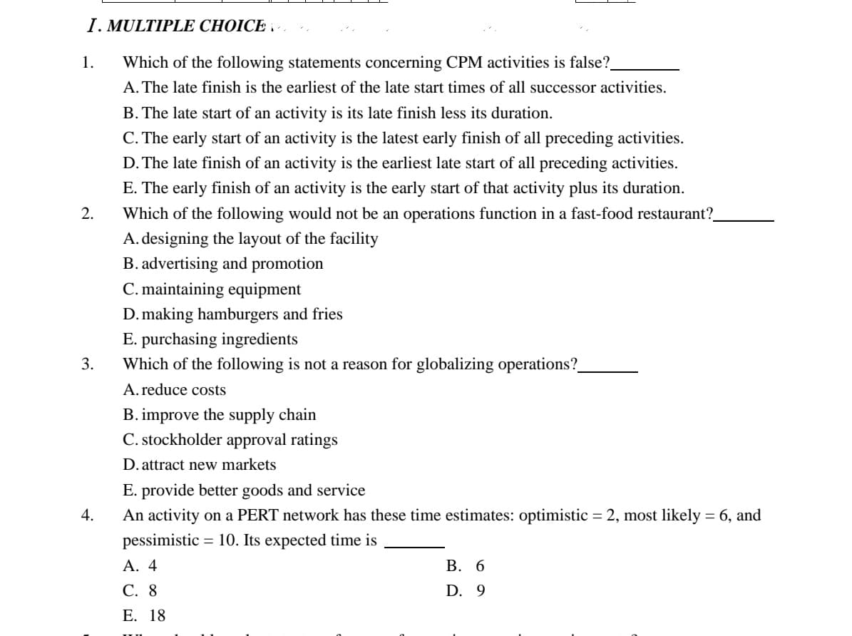I. MULTIPLE CHOICE .
Which of the following statements concerning CPM activities is false?.
A. The late finish is the earliest of the late start times of all successor activities.
1.
B. The late start of an activity is its late finish less its duration.
C. The early start of an activity is the latest early finish of all preceding activities.
D. The late finish of an activity is the earliest late start of all preceding activities.
E. The early finish of an activity is the early start of that activity plus its duration.
2.
Which of the following would not be an operations function in a fast-food restaurant?
A. designing the layout of the facility
B. advertising and promotion
C. maintaining equipment
D. making hamburgers and fries
E. purchasing ingredients
3.
Which of the following is not a reason for globalizing operations?
A. reduce costs
B. improve the supply chain
C. stockholder approval ratings
D. attract new markets
E. provide better goods and service
An activity on a PERT network has these time estimates: optimistic = 2, most likely = 6, and
4.
pessimistic = 10. Its expected time is
А. 4
В. 6
С. 8
D. 9
Е. 18
