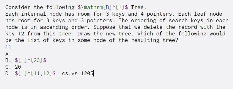 Consider the following $\mathrm{B}^{+}$-Tree.
Each internal node has room for 3 keys and 4 pointers. Each leaf node
has room for 3 keys and 3 pointers. The ordering of search keys in each
node is in ascending order. Suppose that we delete the record with the
key 12 from this tree. Draw the new tree. Which of the following would
be the list of keys in some node of the resulting tree?
11
A.
B. ${ }^{23}S
C. 20
D. ${ }^{11, 12}$ cs.vs. 1205
