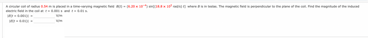 A circular coil of radius 0.54 m is placed in a time-varying magnetic field B(t) = (6.20 × 10-4) sin[(18.8 x 10² rad/s) t] where B is in teslas. The magnetic field is perpendicular to the plane of the coil. Find the magnitude of the induced
electric field in the coil at t = 0.001 s and t = 0.01 s.
|E(t = 0.001)|
|E(t = 0.01)|
=
=
V/m
V/m