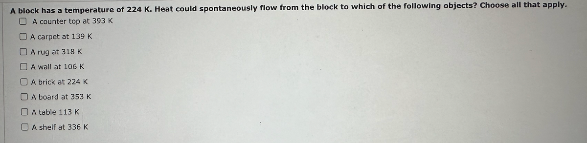 A block has a temperature of 224 K. Heat could spontaneously flow from the block to which of the following objects? Choose all that apply.
A counter top at 393 K
A carpet at 139 K
A rug at 318 K
A wall at 106 K
A brick at 224 K
A board at 353 K
A table 113 K
A shelf at 336 K