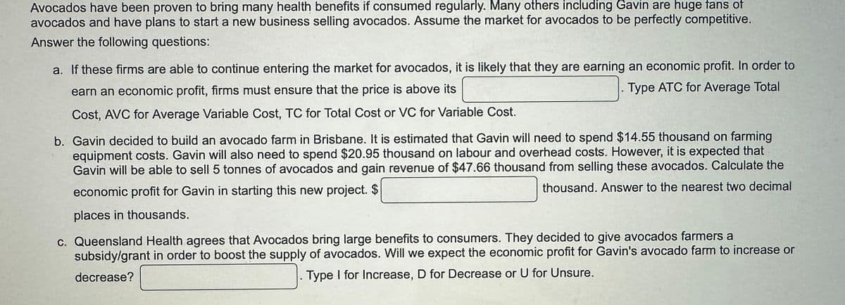 Avocados have been proven to bring many health benefits if consumed regularly. Many others including Gavin are huge fans of
avocados and have plans to start a new business selling avocados. Assume the market for avocados to be perfectly competitive.
Answer the following questions:
a. If these firms are able to continue entering the market for avocados, it is likely that they are earning an economic profit. In order to
earn an economic profit, firms must ensure that the price is above its
Type ATC for Average Total
Cost, AVC for Average Variable Cost, TC for Total Cost or VC for Variable Cost.
b. Gavin decided to build an avocado farm in Brisbane. It is estimated that Gavin will need to spend $14.55 thousand on farming
equipment costs. Gavin will also need to spend $20.95 thousand on labour and overhead costs. However, it is expected that
Gavin will be able to sell 5 tonnes of avocados and gain revenue of $47.66 thousand from selling these avocados. Calculate the
thousand. Answer to the nearest two decimal
economic profit for Gavin in starting this new project. $
places in thousands.
c. Queensland Health agrees that Avocados bring large benefits to consumers. They decided to give avocados farmers a
subsidy/grant in order to boost the supply of avocados. Will we expect the economic profit for Gavin's avocado farm to increase or
decrease?
Type I for Increase, D for Decrease or U for Unsure.