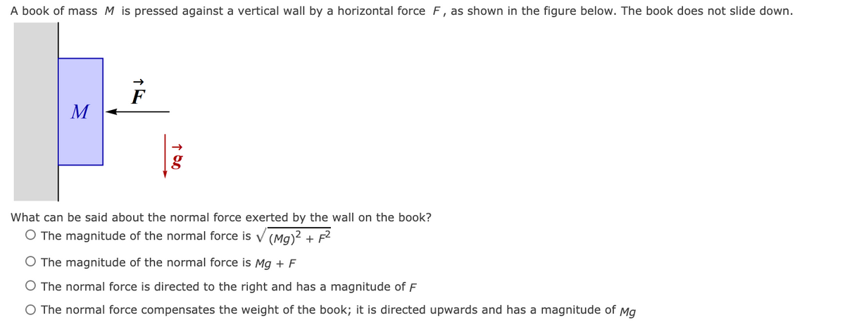 A book of mass M is pressed against a vertical wall by a horizontal force F, as shown in the figure below. The book does not slide down.
F
M
What can be said about the normal force exerted by the wall on the book?
O The magnitude of the normal force is v (Mg)? + F?
O The magnitude of the normal force is Mg + F
O The normal force is directed to the right and has a magnitude of F
O The normal force compensates the weight of the book; it is directed upwards and has a magnitude of Mg
