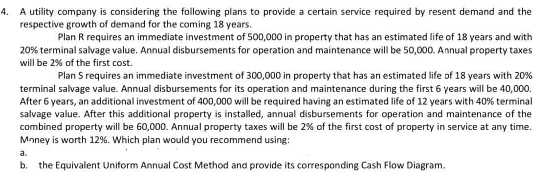 4.
A utility company is considering the following plans to provide a certain service required by resent demand and the
respective growth of demand for the coming 18 years.
Plan R requires an immediate investment of 500,000 in property that has an estimated life of 18 years and with
20% terminal salvage value. Annual disbursements for operation and maintenance will be 50,000. Annual property taxes
will be 2% of the first cost.
Plan S requires an immediate investment of 300,000 in property that has an estimated life of 18 years with 20%
terminal salvage value. Annual disbursements for its operation and maintenance during the first 6 years will be 40,000.
After 6 years, an additional investment of 400,000 will be required having an estimated life of 12 years with 40% terminal
salvage value. After this additional property is installed, annual disbursements for operation and maintenance of the
combined property will be 60,000. Annual property taxes will be 2% of the first cost of property in service at any time.
Money is worth 12%. Which plan would you recommend using:
a.
b. the Equivalent Uniform Annual Cost Method and provide its corresponding Cash Flow Diagram.