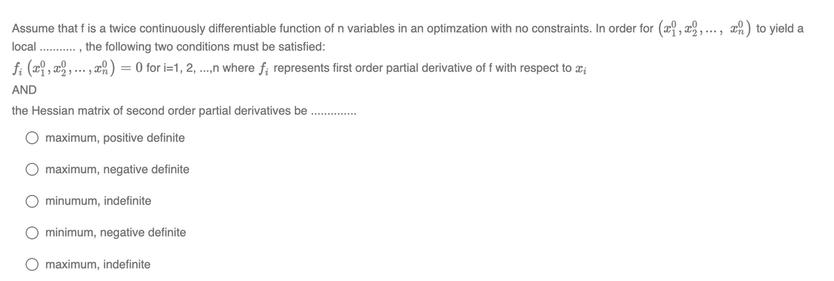 Assume that f is a twice continuously differentiable function of n variables in an optimzation with no constraints. In order for (x,x2, ..., x) to yield a
the following two conditions must be satisfied:
local
ƒi (x1, x2, ..., x ) = 0 for i=1, 2, ...,n where f; represents first order partial derivative of f with respect to ï¿
AND
the Hessian matrix of second order partial derivatives be
maximum, positive definite
maximum, negative definite
minumum, indefinite
minimum, negative definite
maximum, indefinite