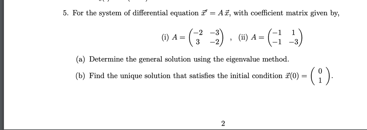 5. For the system of differential equation ' = A, with coefficient matrix given by,
1
1
(43)
(i) A =
-3
-2
3 -2
2
2
(ii) A =
(a) Determine the general solution using the eigenvalue method.
(b) Find the unique solution that satisfies the initial condition (0) (9).