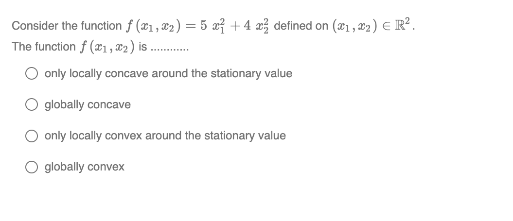 Consider the function ƒ (x₁, x₂ ) = 5 x² + 4 x² defined on (x₁, x2) = R².
The function f (x1, x₂) is
O only locally concave around the stationary value
globally concave
only locally convex around the stationary value
globally convex