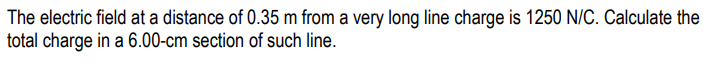 The electric field at a distance of 0.35 m from a very long line charge is 1250 N/C. Calculate the
total charge in a 6.00-cm section of such line.
