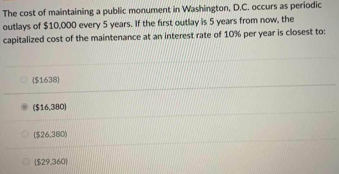 The cost of maintaining a public monument in Washington, D.C. occurs as periodic
outlays of $10,000 every 5 years. If the first outlay is 5 years from now, the
capitalized cost of the maintenance at an interest rate of 10% per year is closest to:
($1638)
($16,380)
($26,380)
($29,360)