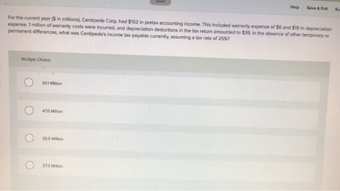 Multiple Choice
301 Million
For the current year ($ in millions), Centipede Corp. had $152 in pretax accounting income. This included warranty expense of $6 and $16 in depreciation
expense. 1 million of warranty costs were incurred, and depreciation deductions in the tax return amounted to $39. In the absence of other temporary or
permanent differences, what was Centipede's income tax payable currently, assuming a tax rate of 25%?
476 Million
33.5 Million
Saved
27.3 Million
Help
Save & Exit
Su