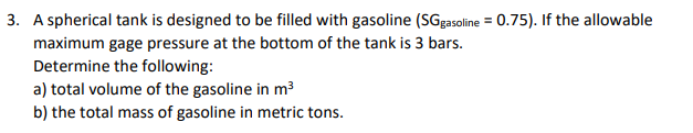 3. A spherical tank is designed to be filled with gasoline (SGgasoline = 0.75). If the allowable
maximum gage pressure at the bottom of the tank is 3 bars.
Determine the following:
a) total volume of the gasoline in m3
b) the total mass of gasoline in metric tons.
